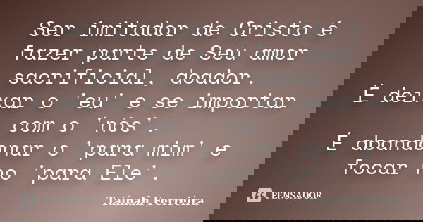 Ser imitador de Cristo é fazer parte de Seu amor sacrificial, doador. É deixar o 'eu' e se importar com o 'nós'. É abandonar o 'para mim' e focar no 'para Ele'.... Frase de Tainah Ferreira.