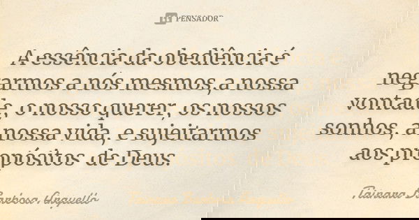 A essência da obediência é negarmos a nós mesmos,a nossa vontade, o nosso querer, os nossos sonhos, a nossa vida, e sujeitarmos aos propósitos de Deus.... Frase de Tainara Barbosa Arguello.