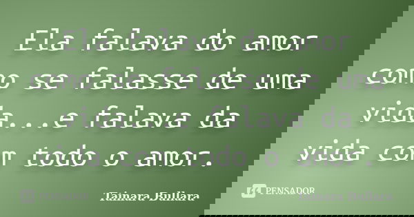 Ela falava do amor como se falasse de uma vida...e falava da vida com todo o amor.... Frase de Tainara Bullara.