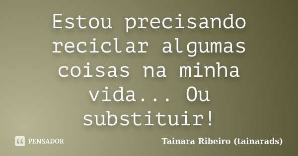 Estou precisando reciclar algumas coisas na minha vida... Ou substituir!... Frase de Tainara Ribeiro (tainarads).