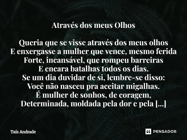 Através dos meus Olhos Queria que se visse através dos meus olhos E enxergasse a mulher que vence, mesmo ferida Forte, incansável, que rompeu barreiras E encar... Frase de Taís Andrade.