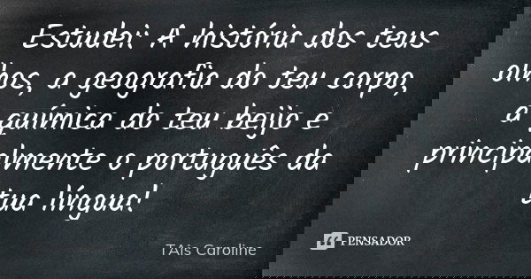 Estudei: A história dos teus olhos, a geografia do teu corpo, a química do teu beijo e principalmente o português da tua língua!... Frase de Tais Caroline.