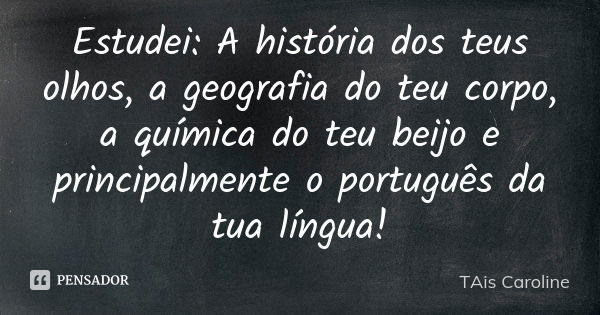 Estudei: A história dos teus olhos, a geografia do teu corpo, a química do teu beijo e principalmente o português da tua língua!... Frase de Tais Caroline.