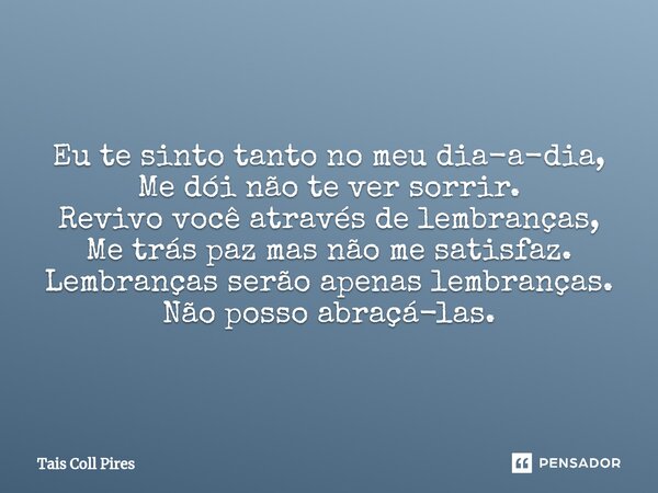 Eu te sinto tanto no meu dia-a-dia, Me dói não te ver sorrir. Revivo você através de lembranças, Me trás paz mas não me satisfaz. Lembranças serão apenas lembra... Frase de Tais Coll Pires.