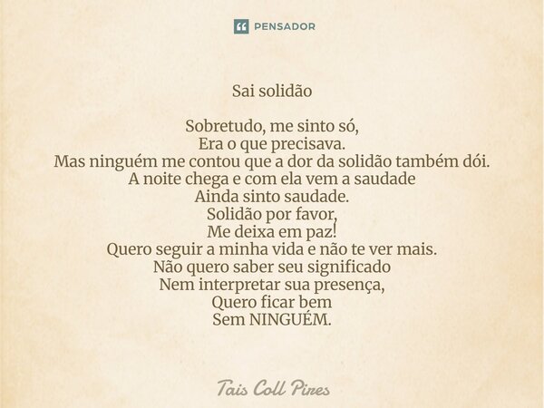 Sai solidão Sobretudo, me sinto só, Era o que precisava. Mas ninguém me contou que a dor da solidão também dói. A noite chega e com ela vem a saudade Ainda sin... Frase de Tais Coll Pires.