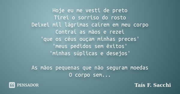 Hoje eu me vesti de preto Tirei o sorriso do rosto Deixei mil lágrimas caírem em meu corpo Contraí as mãos e rezei 'que os céus ouçam minhas preces' 'meus pedid... Frase de Taís F. Sacchi.