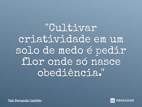 "Cultivar criatividade em um solo de medo é pedir flor onde só nasce obediência."... Frase de Tais Fernanda Cambito.