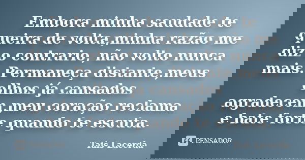Embora minha saudade te queira de volta,minha razão me diz o contrario, não volto nunca mais. Permaneça distante,meus olhos já cansados agradecem,meu coração re... Frase de Tais Lacerda.