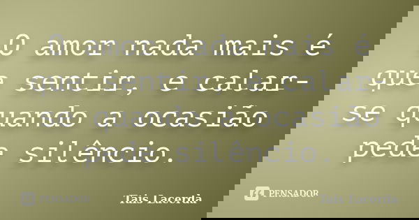 O amor nada mais é que sentir, e calar-se quando a ocasião pede silêncio.... Frase de Tais Lacerda.