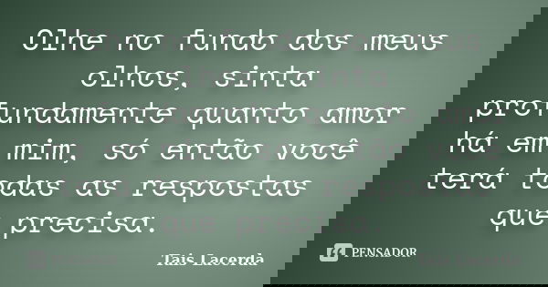 Olhe no fundo dos meus olhos, sinta profundamente quanto amor há em mim, só então você terá todas as respostas que precisa.... Frase de Tais Lacerda.