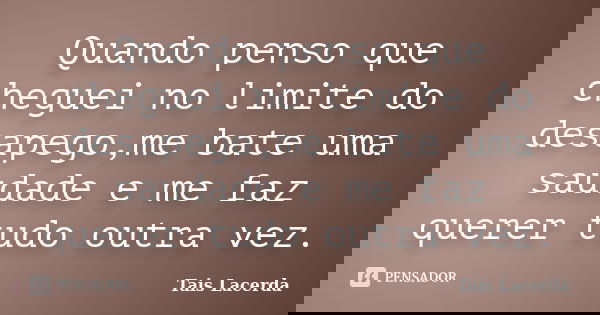 Quando penso que cheguei no limite do desapego,me bate uma saudade e me faz querer tudo outra vez.... Frase de Tais Lacerda.