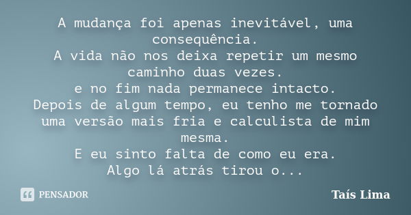 A mudança foi apenas inevitável, uma consequência. A vida não nos deixa repetir um mesmo caminho duas vezes. e no fim nada permanece intacto. Depois de algum te... Frase de Taís Lima.