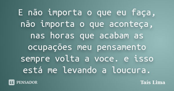 E não importa o que eu faça, não importa o que aconteça, nas horas que acabam as ocupações meu pensamento sempre volta a voce. e isso está me levando a loucura.... Frase de Taís Lima.