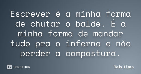 Escrever é a minha forma de chutar o balde. É a minha forma de mandar tudo pra o inferno e não perder a compostura.... Frase de Taís Lima.