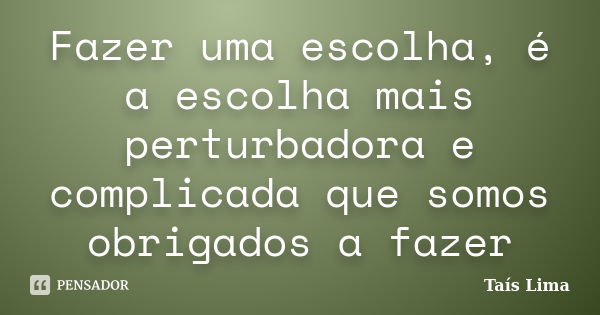 Fazer uma escolha, é a escolha mais perturbadora e complicada que somos obrigados a fazer... Frase de Taís Lima.