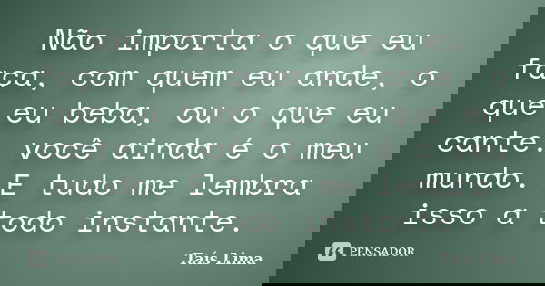 Não importa o que eu faça, com quem eu ande, o que eu beba, ou o que eu cante. você ainda é o meu mundo. E tudo me lembra isso a todo instante.... Frase de Taís Lima.