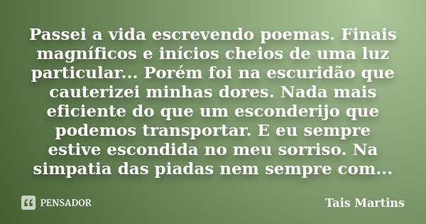 Passei a vida escrevendo poemas. Finais magníficos e inícios cheios de uma luz particular... Porém foi na escuridão que cauterizei minhas dores. Nada mais efici... Frase de Tais Martins.