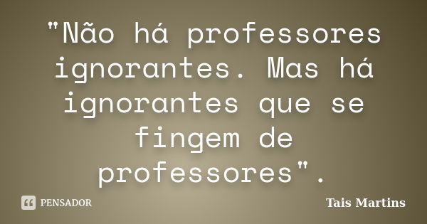 "Não há professores ignorantes. Mas há ignorantes que se fingem de professores".... Frase de Tais Martins.