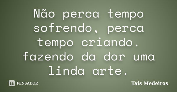 Não perca tempo sofrendo, perca tempo criando. fazendo da dor uma linda arte.... Frase de Tais Medeiros.