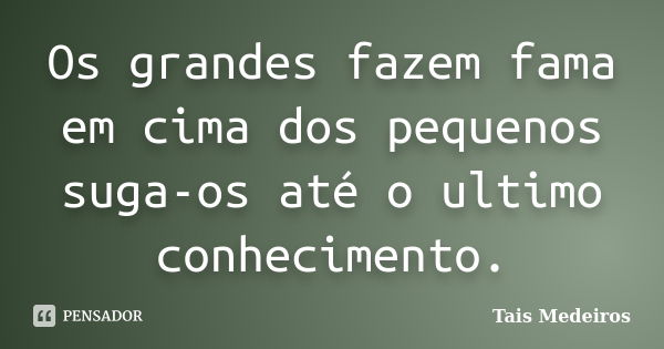 Os grandes fazem fama em cima dos pequenos suga-os até o ultimo conhecimento.... Frase de Tais Medeiros.