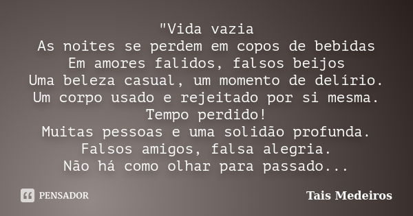 "Vida vazia As noites se perdem em copos de bebidas Em amores falidos, falsos beijos Uma beleza casual, um momento de delírio. Um corpo usado e rejeitado p... Frase de Tais Medeiros.