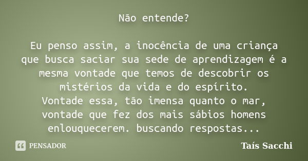 Não entende? Eu penso assim, a inocência de uma criança que busca saciar sua sede de aprendizagem é a mesma vontade que temos de descobrir os mistérios da vida ... Frase de Taís Sacchi.