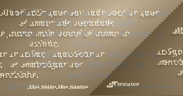 Você diz que eu não sei o que é amor de verdade. Mas para mim você é como o vinho, alegra a alma, aquieta a mente, e embriaga os sentidos.... Frase de Taís Selau Dos Santos.