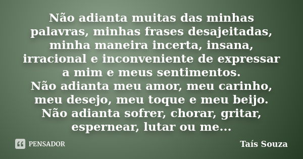 Não adianta muitas das minhas palavras, minhas frases desajeitadas, minha maneira incerta, insana, irracional e inconveniente de expressar a mim e meus sentimen... Frase de Taís Souza.