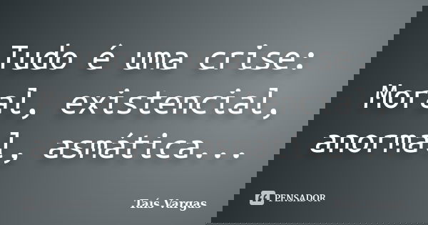 Tudo é uma crise: Moral, existencial, anormal, asmática...... Frase de Taís Vargas.