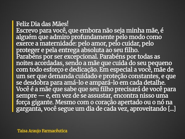 Feliz Dia das Mães! Escrevo para você, que embora não seja minha mãe, é alguém que admiro profundamente pelo modo como exerce a maternidade: pelo amor, pelo cui... Frase de Taisa Araujo Farmacêutica.