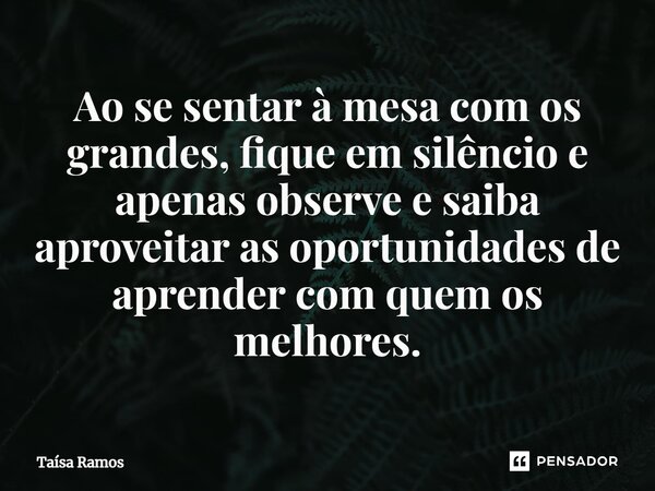 ⁠Ao se sentar à mesa com os grandes, fique em silêncio e apenas observe e saiba aproveitar as oportunidades de aprender com quem os melhores.... Frase de Taísa Ramos.