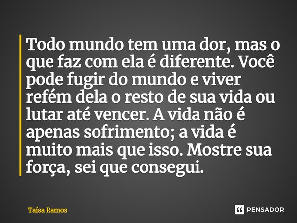 ⁠Todo mundo tem uma dor, mas o que faz com ela é diferente. Você pode fugir do mundo e viver refém dela o resto de sua vida ou lutar até vencer. A vida não é ap... Frase de Taísa Ramos.