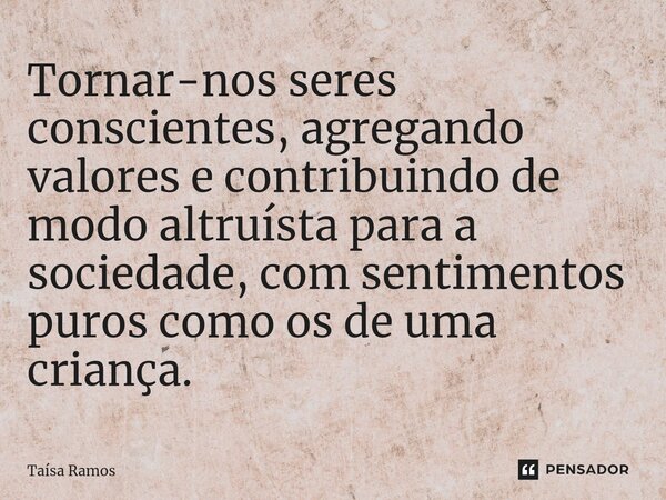 ⁠Tornar-nos seres conscientes, agregando valores e contribuindo de modo altruísta para a sociedade, com sentimentos puros como os de uma criança.... Frase de Taísa Ramos.