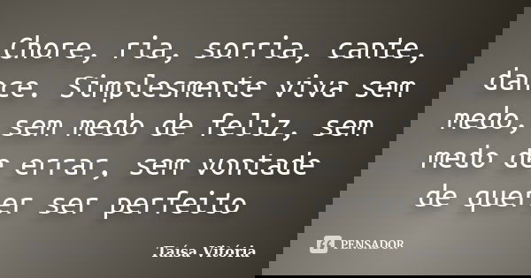 Chore, ria, sorria, cante, dance. Simplesmente viva sem medo, sem medo de feliz, sem medo de errar, sem vontade de querer ser perfeito... Frase de Taísa Vitória.
