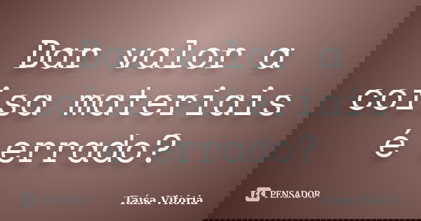 Dar valor a coisa materiais é errado?... Frase de Taísa Vitória.