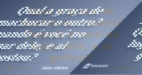 Qual a graça de machucar o outro? Quando é você no lugar dele, e ai gostou?... Frase de Taísa Vitória.
