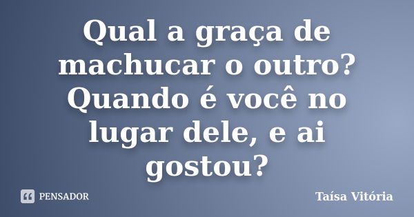 Qual a graça de machucar o outro? Quando é você no lugar dele, e ai gostou?... Frase de Taísa Vitória.