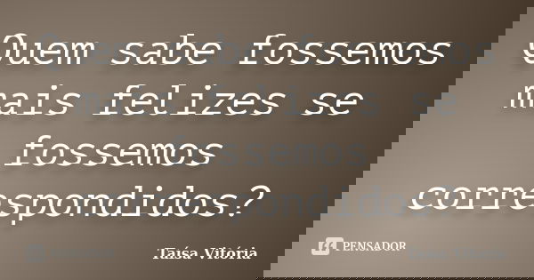 Quem sabe fossemos mais felizes se fossemos correspondidos?... Frase de Taísa Vitória.