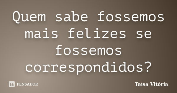 Quem sabe fossemos mais felizes se fossemos correspondidos?... Frase de Taísa Vitória.