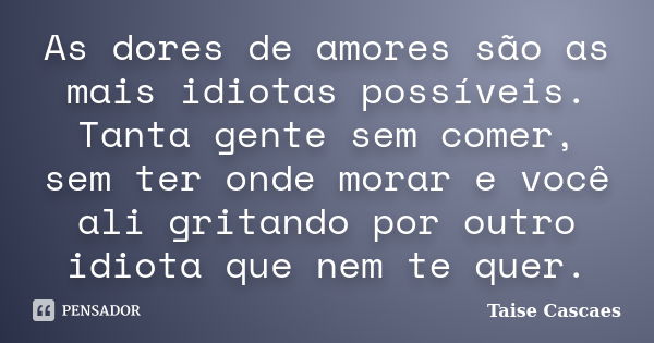 As dores de amores são as mais idiotas possíveis. Tanta gente sem comer, sem ter onde morar e você ali gritando por outro idiota que nem te quer.... Frase de Taise Cascaes.