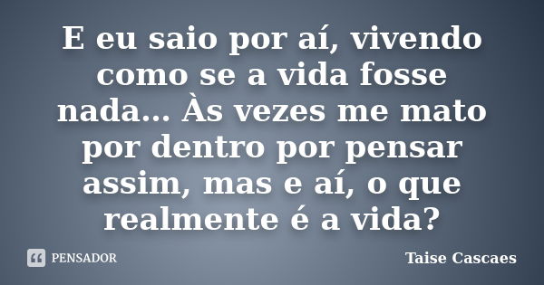 E eu saio por aí, vivendo como se a vida fosse nada… Às vezes me mato por dentro por pensar assim, mas e aí, o que realmente é a vida?... Frase de Taise Cascaes.