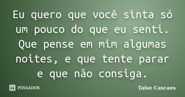 Eu quero que você sinta só um pouco do que eu senti. Que pense em mim algumas noites, e que tente parar e que não consiga.... Frase de Taise Cascaes.