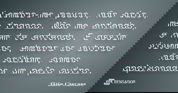 Lembro-me pouco, não saio, me tranco. Não me entendo, e nem te entendo. E assim vivemos, embora os outros não saibam, somos apaixonados um pelo outro.... Frase de Taise Cascaes.