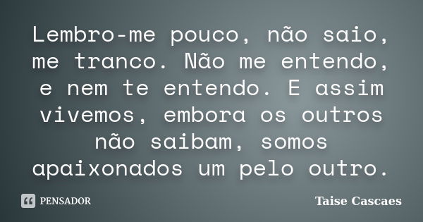 Lembro-me pouco, não saio, me tranco. Não me entendo, e nem te entendo. E assim vivemos, embora os outros não saibam, somos apaixonados um pelo outro.... Frase de Taise Cascaes.