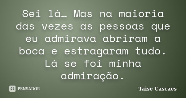 Sei lá… Mas na maioria das vezes as pessoas que eu admirava abriram a boca e estragaram tudo. Lá se foi minha admiração.... Frase de Taise Cascaes.