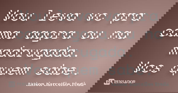Vou leva vc pra cama agora ou na madrugada. Vcs quem sabe.... Frase de taison barcellos freda.