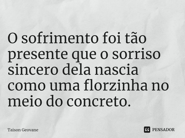 O sofrimento foi tão presente que o sorriso sincero dela nascia como uma florzinha no meio do concreto.... Frase de Taison Geovane.