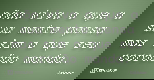 não viva o que a sua mente pensa mas sim o que seu coracão manda.... Frase de taiume.