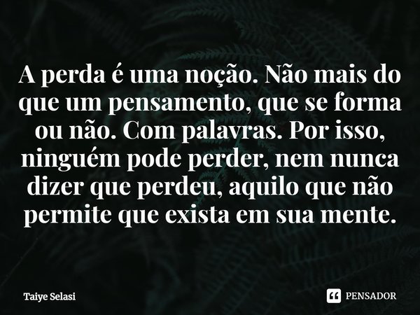 A perda é uma noção. Não mais do que um pensamento, que se forma ou não. Com palavras. Por isso, ninguém pode perder, nem nunca dizer que perdeu, aquilo que não... Frase de Taiye Selasi.
