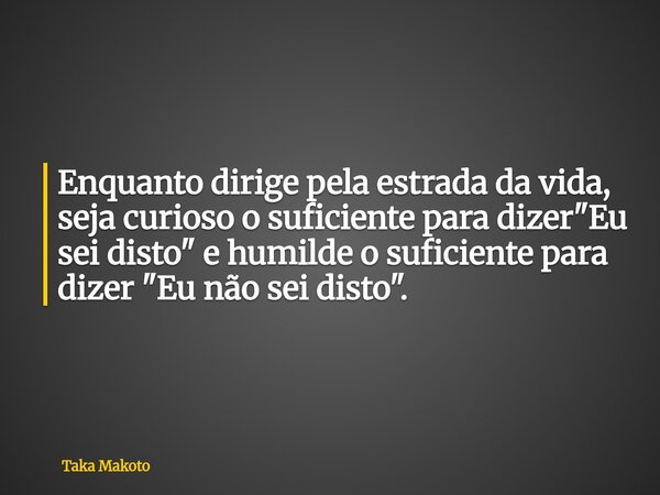 ⁠Enquanto dirige pela estrada da vida, seja curioso o suficiente para dizer "Eu sei disto" e humilde o suficiente para dizer "Eu não sei disto&qu... Frase de Taka Makoto.